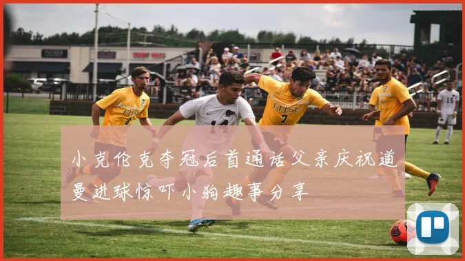 小克伦克夺冠后首通话父亲庆祝道曼进球惊吓小狗趣事分享