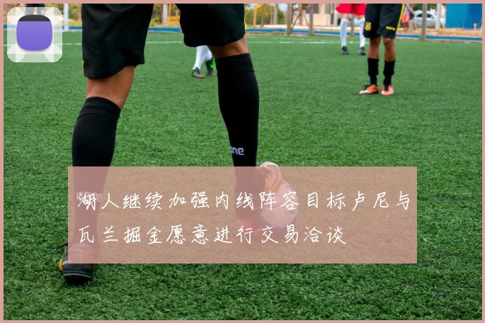 湖人继续加强内线阵容目标卢尼与瓦兰掘金愿意进行交易洽谈
