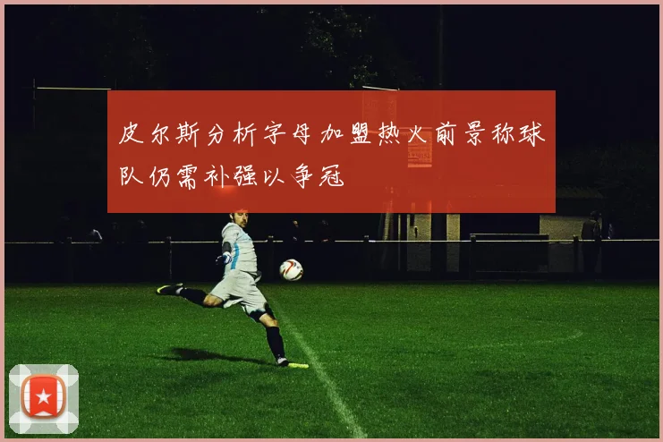 皮尔斯分析字母加盟热火前景称球队仍需补强以争冠