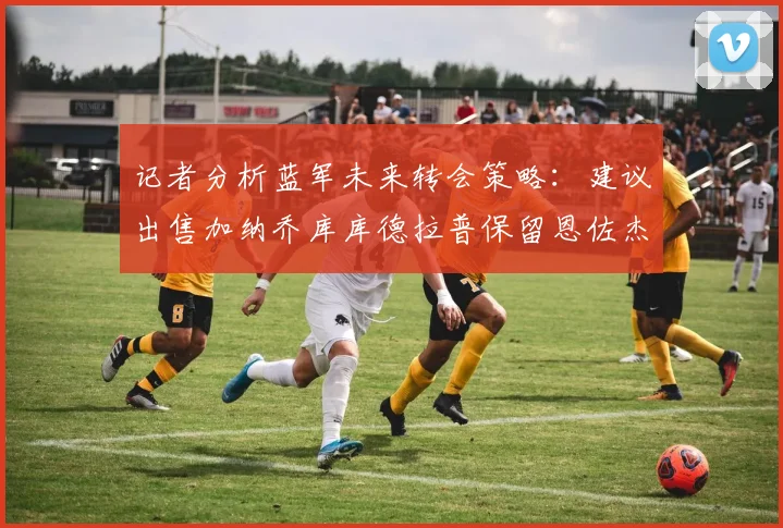 记者分析蓝军未来转会策略：建议出售加纳乔库库德拉普保留恩佐杰克逊