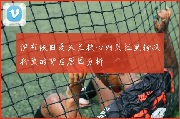 伊布依旧是米兰核心利贝拉里转投科莫的背后原因分析