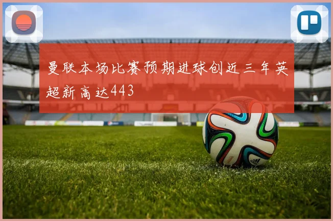 曼联本场比赛预期进球创近三年英超新高达443