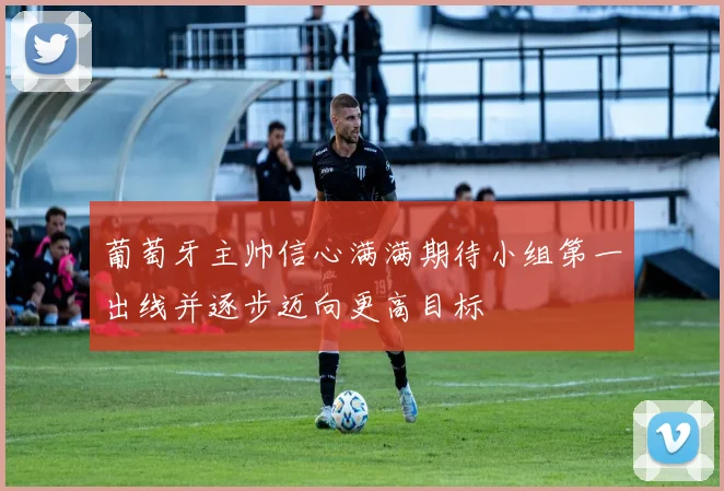 葡萄牙主帅信心满满期待小组第一出线并逐步迈向更高目标