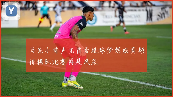 马竞小将卢克首秀进球梦想成真期待梯队比赛再展风采