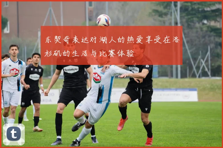 东契奇表达对湖人的热爱享受在洛杉矶的生活与比赛体验