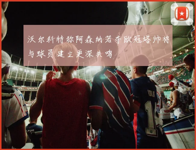 沃尔科特称阿森纳若夺欧冠塔帅将与球员建立更深共鸣