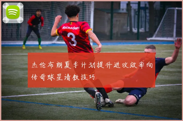 杰伦布朗夏季计划提升进攻效率向传奇球星请教技巧