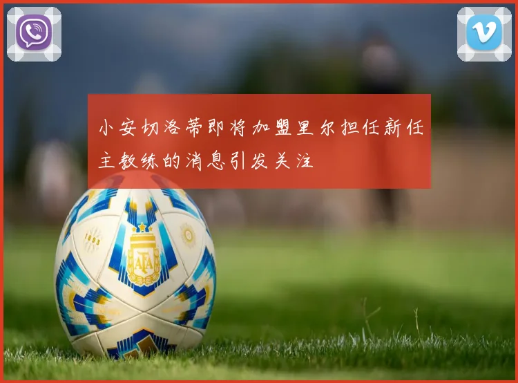 小安切洛蒂即将加盟里尔担任新任主教练的消息引发关注